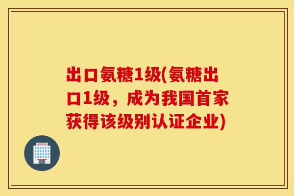 出口氨糖1级(氨糖出口1级，成为我国首家获得该级别认证企业)