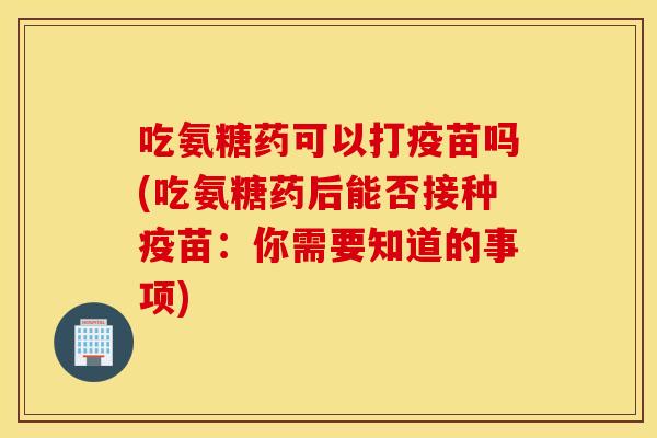 吃氨糖药可以打疫苗吗(吃氨糖药后能否接种疫苗:你需要知道的事项) 吃氨糖药可以打疫苗吗(吃氨糖药后能否接种疫苗:你需要知道的事项)