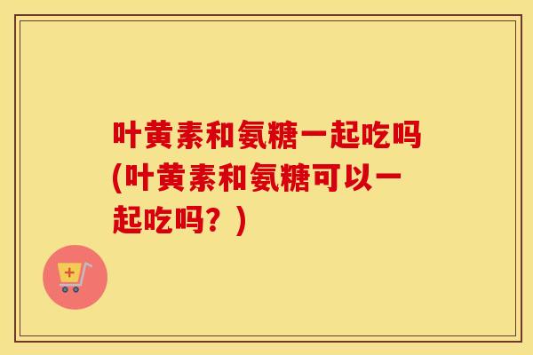 叶黄素和氨糖一起吃吗(叶黄素和氨糖可以一起吃吗?) 叶黄素和氨糖一起吃吗(叶黄素和氨糖可以一起吃吗?)