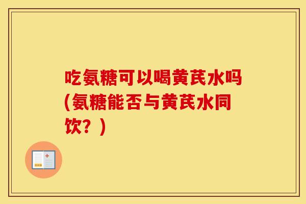 吃氨糖可以喝黄芪水吗(氨糖能否与黄芪水同饮?) 吃氨糖可以喝黄芪水吗(氨糖能否与黄芪水同饮?)