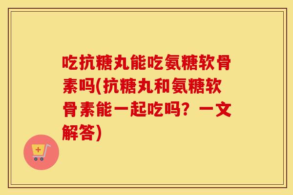 吃抗糖丸能吃氨糖软骨素吗(抗糖丸和氨糖软骨素能一起吃吗?一文解答) 吃抗糖丸能吃氨糖软骨素吗(抗糖丸和氨糖软骨素能一起吃吗?一文解答)