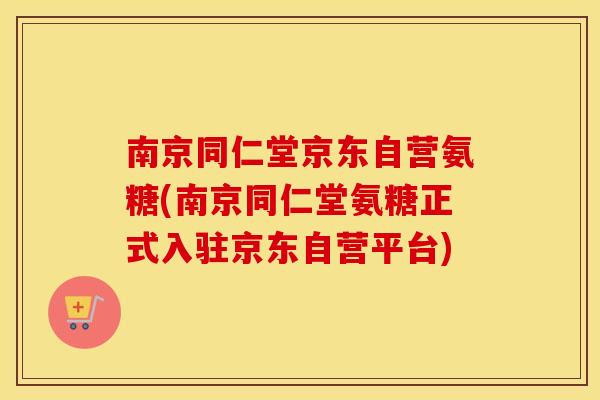 南京同仁堂京东自营氨糖(南京同仁堂氨糖正式入驻京东自营平台)
