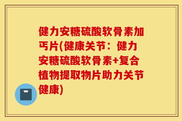 健力安糖硫酸软骨素加丐片(健康关节：健力安糖硫酸软骨素+复合植物提取物片助力关节健康)