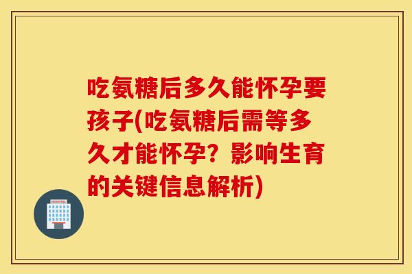 吃氨糖后多久能怀孕要孩子(吃氨糖后需等多久才能怀孕？影响生育的关键信息解析)