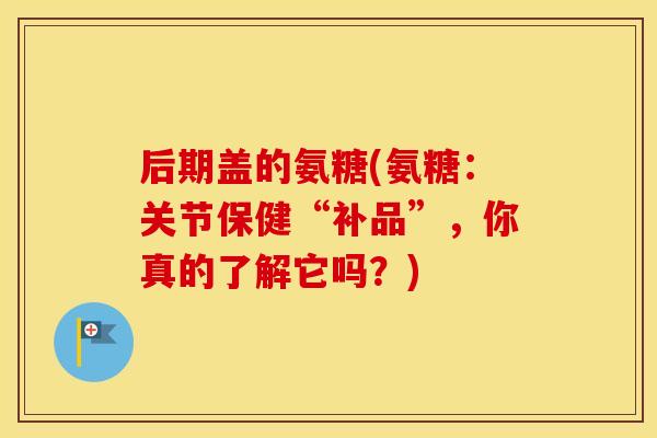 后期盖的氨糖(氨糖:关节保健“补品”,你真的了解它吗?) 后期盖的氨糖(氨糖:关节保健“补品”,你真的了解它吗?)