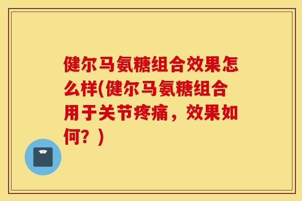 健尔马氨糖组合效果怎么样(健尔马氨糖组合用于关节,效果如何?) 健尔马氨糖组合效果怎么样(健尔马氨糖组合用于关节,效果如何?)