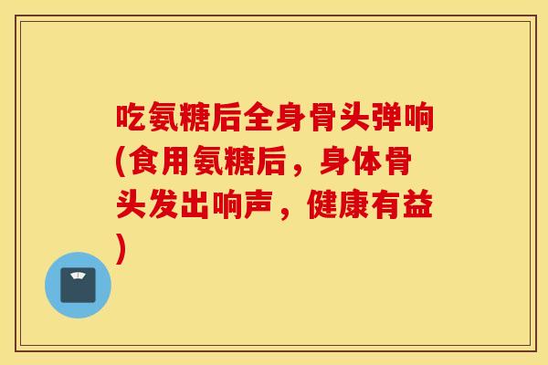 吃氨糖后全身骨头弹响(食用氨糖后,身体骨头发出响声,健康有益) 吃氨糖后全身骨头弹响(食用氨糖后,身体骨头发出响声,健康有益)
