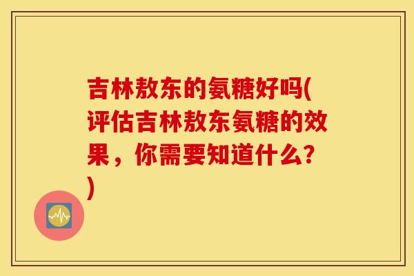 吉林敖东的氨糖好吗(评估吉林敖东氨糖的效果,你需要知道什么?) 吉林敖东的氨糖好吗(评估吉林敖东氨糖的效果,你需要知道什么?)