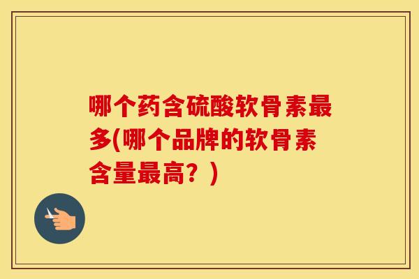 哪个药含硫酸软骨素多(哪个品牌的软骨素含量高?) 哪个药含硫酸软骨素多(哪个品牌的软骨素含量高?)