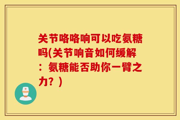 关节咯咯响可以吃氨糖吗(关节响音如何缓解:氨糖能否助你一臂之力?) 关节咯咯响可以吃氨糖吗(关节响音如何缓解:氨糖能否助你一臂之力?)