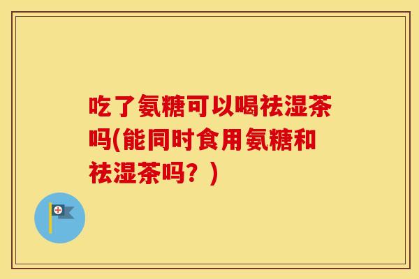 吃了氨糖可以喝祛湿茶吗(能同时食用氨糖和祛湿茶吗?) 吃了氨糖可以喝祛湿茶吗(能同时食用氨糖和祛湿茶吗?)