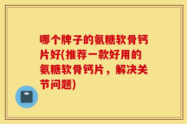 哪个牌子的氨糖软骨钙片好(推荐一款好用的氨糖软骨钙片,解决关节问题) 哪个牌子的氨糖软骨钙片好(推荐一款好用的氨糖软骨钙片,解决关节问题)