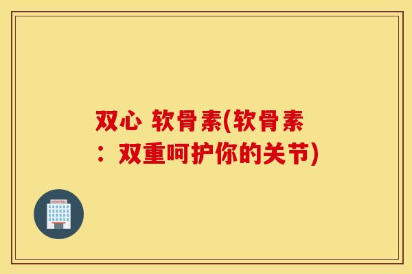 双心 软骨素(软骨素：双重呵护你的关节)