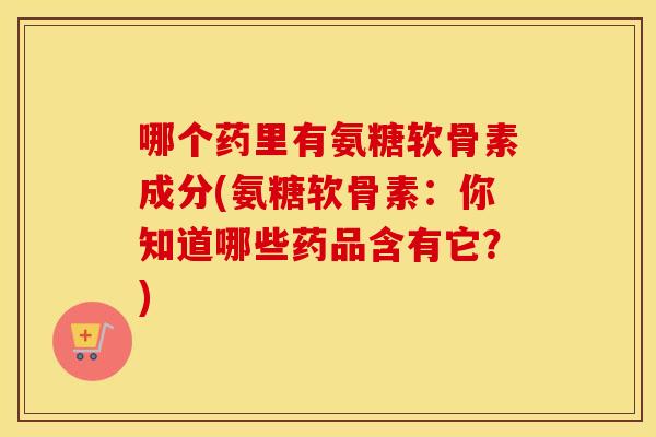 哪个药里有氨糖软骨素成分(氨糖软骨素:你知道哪些药品含有它?) 哪个药里有氨糖软骨素成分(氨糖软骨素:你知道哪些药品含有它?)