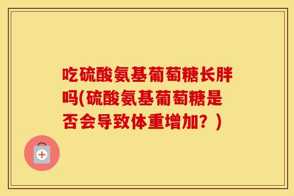 吃硫酸氨基葡萄糖长胖吗(硫酸氨基葡萄糖是否会导致体重增加？)