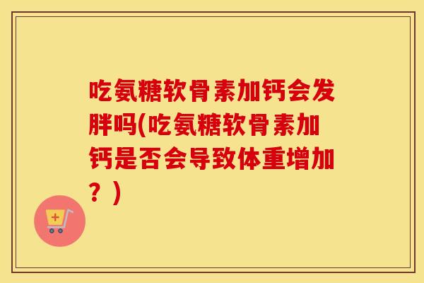 吃氨糖软骨素加钙会发胖吗(吃氨糖软骨素加钙是否会导致体重增加？)