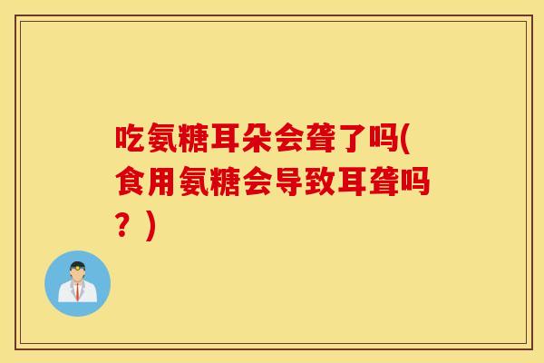 吃氨糖耳朵会聋了吗(食用氨糖会导致耳聋吗？)