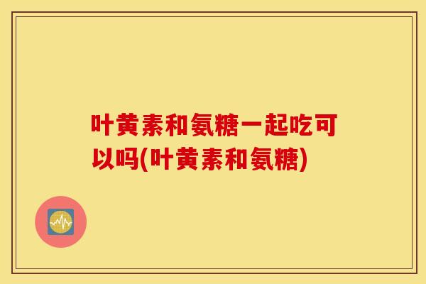 叶黄素和氨糖一起吃可以吗(叶黄素和氨糖)