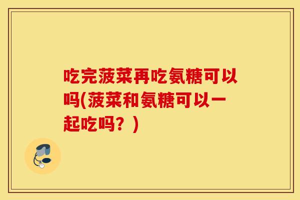 吃完菠菜再吃氨糖可以吗(菠菜和氨糖可以一起吃吗？)