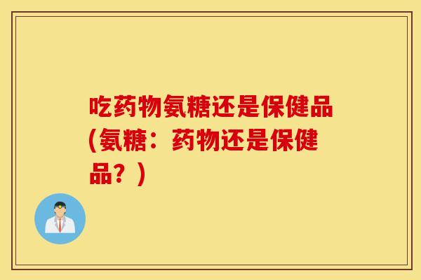 吃氨糖还是保健品(氨糖：还是保健品？)