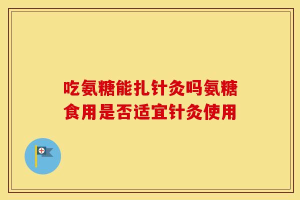 吃氨糖能扎针灸吗氨糖食用是否适宜针灸使用 吃氨糖能扎针灸吗氨糖食用是否适宜针灸使用