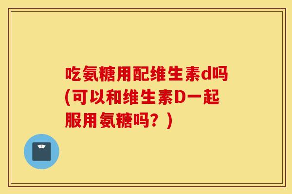 吃氨糖用配维生素d吗(可以和维生素D一起服用氨糖吗?) 吃氨糖用配维生素d吗(可以和维生素D一起服用氨糖吗?)