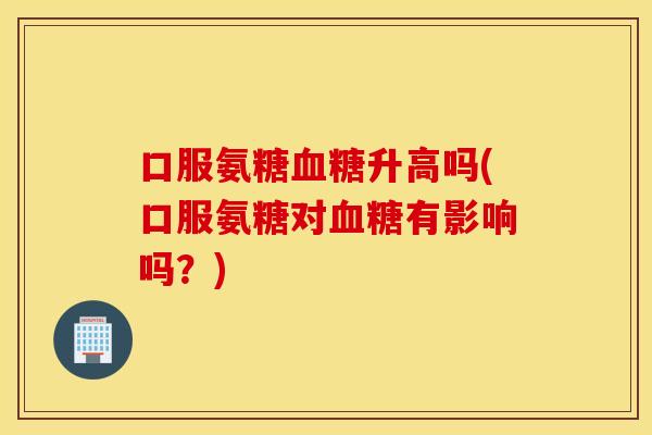 口服氨糖升高吗(口服氨糖对有影响吗？)