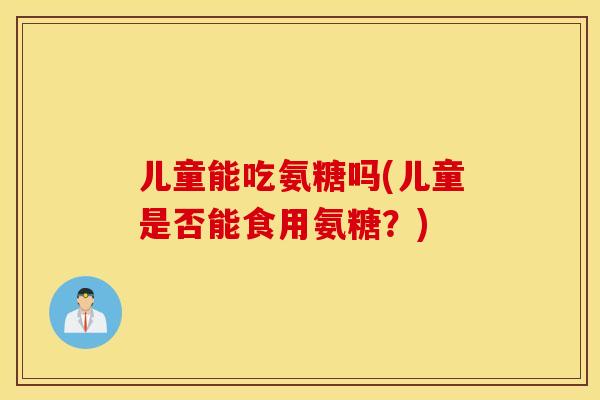 儿童能吃氨糖吗(儿童是否能食用氨糖？)