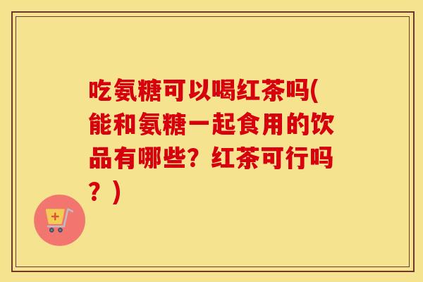 吃氨糖可以喝红茶吗(能和氨糖一起食用的饮品有哪些？红茶可行吗？)
