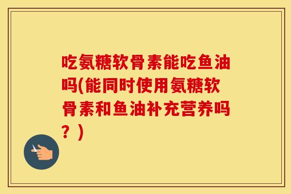 吃氨糖软骨素能吃鱼油吗(能同时使用氨糖软骨素和鱼油补充营养吗?) 吃氨糖软骨素能吃鱼油吗(能同时使用氨糖软骨素和鱼油补充营养吗?)