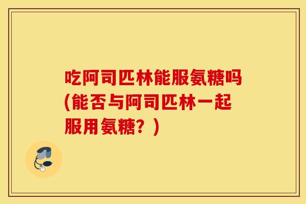 吃阿司匹林能服氨糖吗(能否与阿司匹林一起服用氨糖？)