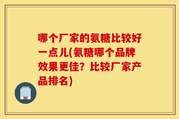 哪个厂家的氨糖比较好一点儿(氨糖哪个品牌效果更佳？比较厂家产品排名)
