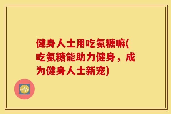 健身人士用吃氨糖嘛(吃氨糖能助力健身，成为健身人士新宠)