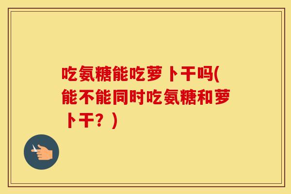 吃氨糖能吃萝卜干吗(能不能同时吃氨糖和萝卜干？)