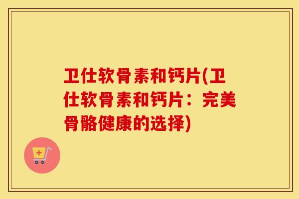 卫仕软骨素和钙片(卫仕软骨素和钙片:完美骨骼健康的选择) 卫仕软骨素和钙片(卫仕软骨素和钙片:完美骨骼健康的选择)