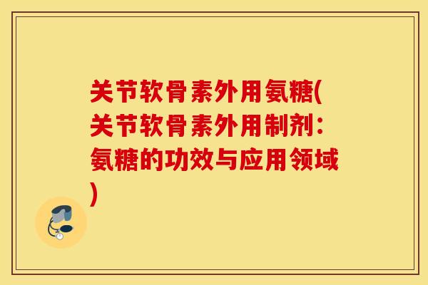 关节软骨素外用氨糖(关节软骨素外用制剂：氨糖的功效与应用领域)