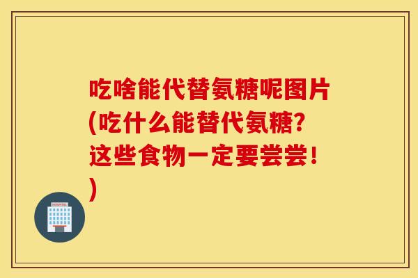 吃啥能代替氨糖呢图片(吃什么能替代氨糖?这些食物一定要尝尝!) 吃啥能代替氨糖呢图片(吃什么能替代氨糖?这些食物一定要尝尝!)