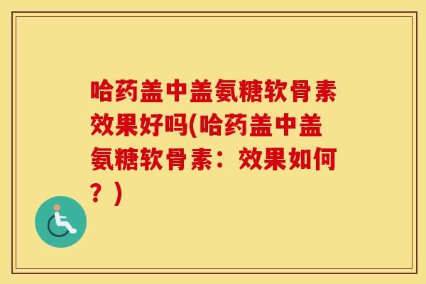 哈药盖中盖氨糖软骨素效果好吗(哈药盖中盖氨糖软骨素:效果如何?) 哈药盖中盖氨糖软骨素效果好吗(哈药盖中盖氨糖软骨素:效果如何?)