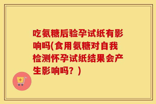 吃氨糖后验孕试纸有影响吗(食用氨糖对自我检测怀孕试纸结果会产生影响吗？)