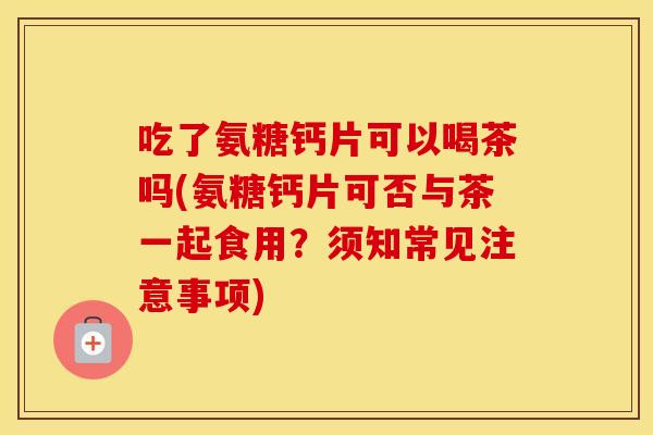 吃了氨糖钙片可以喝茶吗(氨糖钙片可否与茶一起食用?须知常见注意事项) 吃了氨糖钙片可以喝茶吗(氨糖钙片可否与茶一起食用?须知常见注意事项)