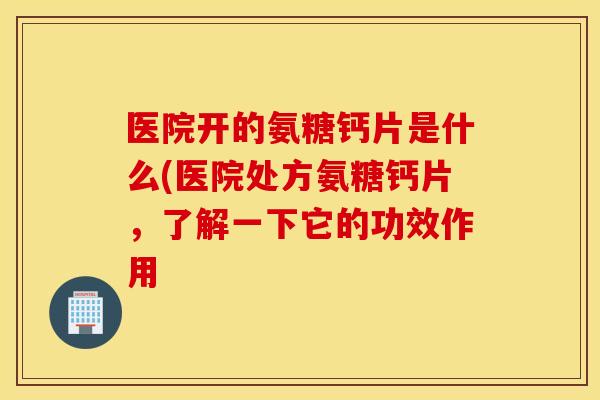 医院开的氨糖钙片是什么(医院处方氨糖钙片,了解一下它的功效作用 医院开的氨糖钙片是什么(医院处方氨糖钙片,了解一下它的功效作用