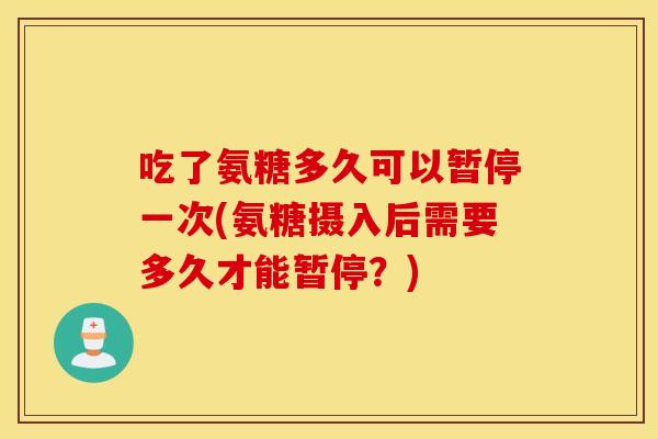 吃了氨糖多久可以暂停一次(氨糖摄入后需要多久才能暂停?) 吃了氨糖多久可以暂停一次(氨糖摄入后需要多久才能暂停?)