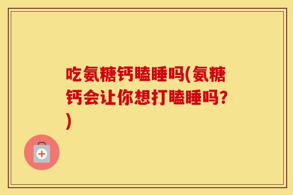 吃氨糖钙瞌睡吗(氨糖钙会让你想打瞌睡吗?) 吃氨糖钙瞌睡吗(氨糖钙会让你想打瞌睡吗?)