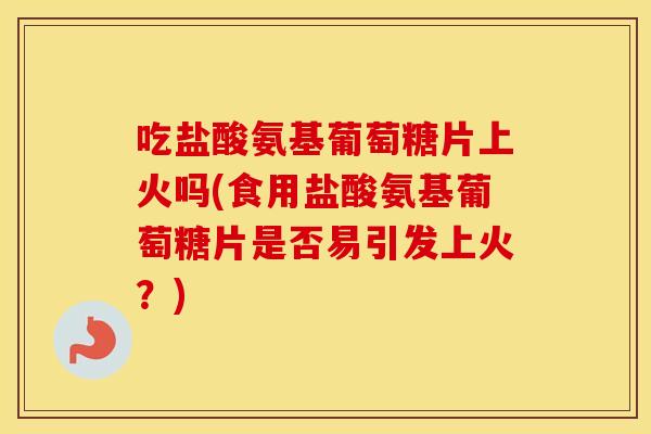 吃盐酸氨基葡萄糖片上火吗(食用盐酸氨基葡萄糖片是否易引发上火？)