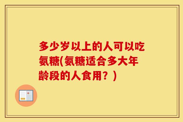 多少岁以上的人可以吃氨糖(氨糖适合多大年龄段的人食用?) 多少岁以上的人可以吃氨糖(氨糖适合多大年龄段的人食用?)