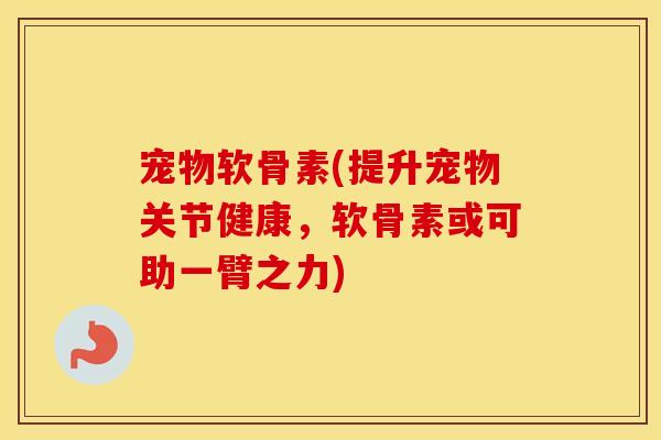 宠物软骨素(提升宠物关节健康,软骨素或可助一臂之力) 宠物软骨素(提升宠物关节健康,软骨素或可助一臂之力)