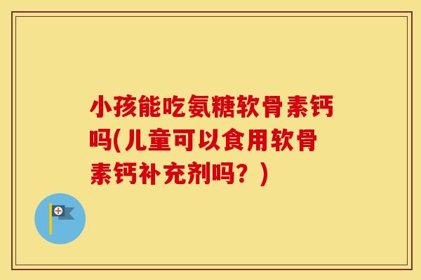 小孩能吃氨糖软骨素钙吗(儿童可以食用软骨素钙补充剂吗?) 小孩能吃氨糖软骨素钙吗(儿童可以食用软骨素钙补充剂吗?)
