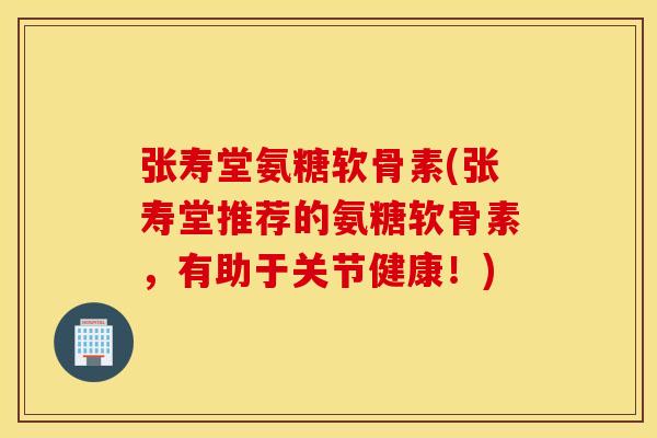 张寿堂氨糖软骨素(张寿堂推荐的氨糖软骨素，有助于关节健康！)