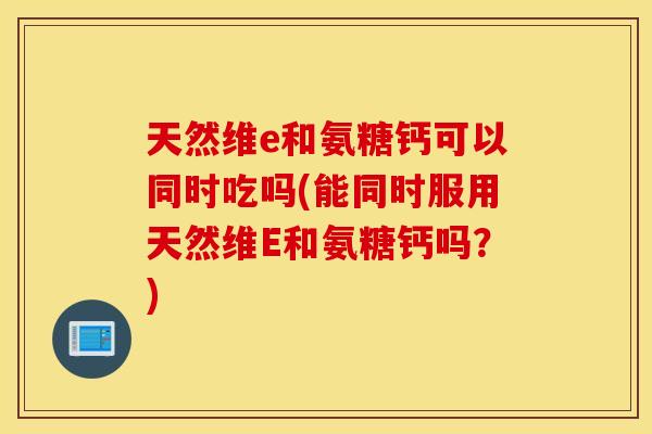 天然维e和氨糖钙可以同时吃吗(能同时服用天然维E和氨糖钙吗？)