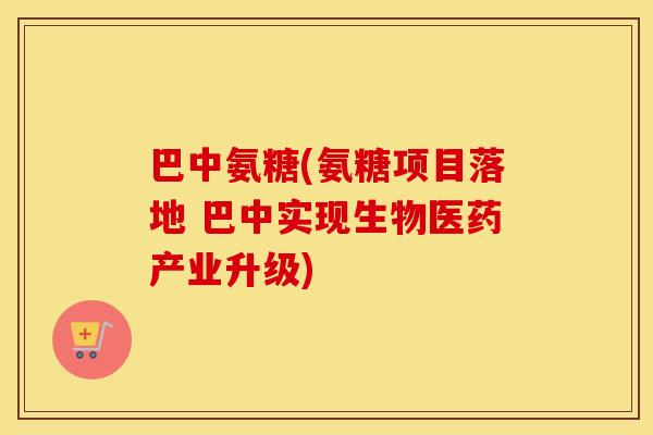 巴中氨糖(氨糖项目落地 巴中实现生物医药产业升级) 巴中氨糖(氨糖项目落地 巴中实现生物医药产业升级)